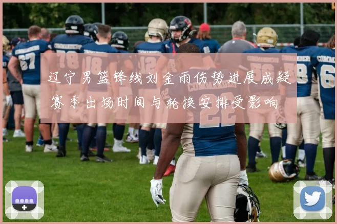 辽宁男篮锋线刘金雨伤势进展成疑 赛季出场时间与轮换安排受影响