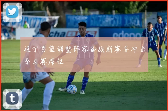 辽宁男篮调整阵容备战新赛季冲击季后赛席位