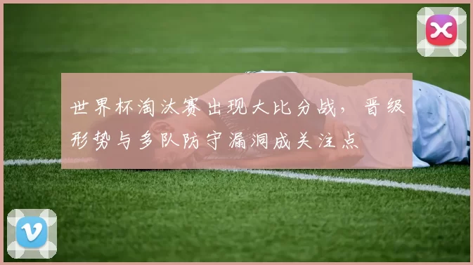 世界杯淘汰赛出现大比分战,晋级形势与多队防守漏洞成关注点