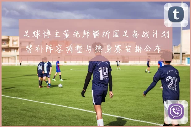 足球博主董老师解析国足备战计划 替补阵容调整与热身赛安排公布