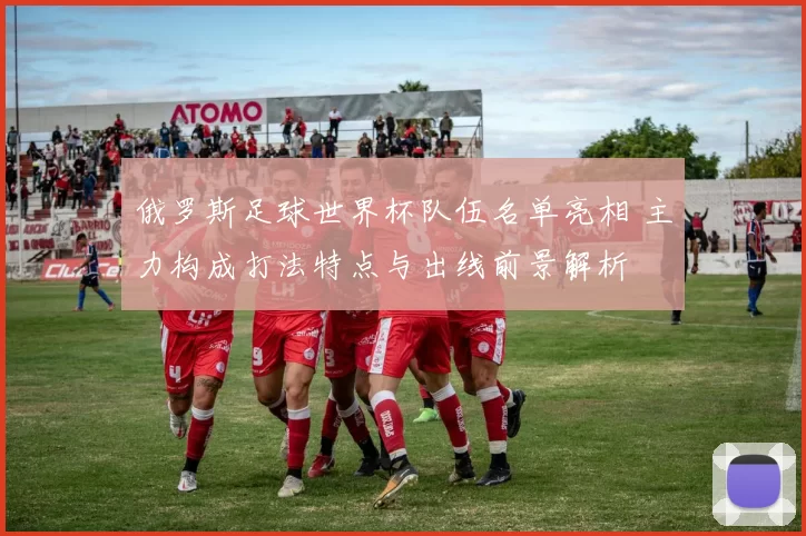 俄罗斯足球世界杯队伍名单亮相 主力构成打法特点与出线前景解析