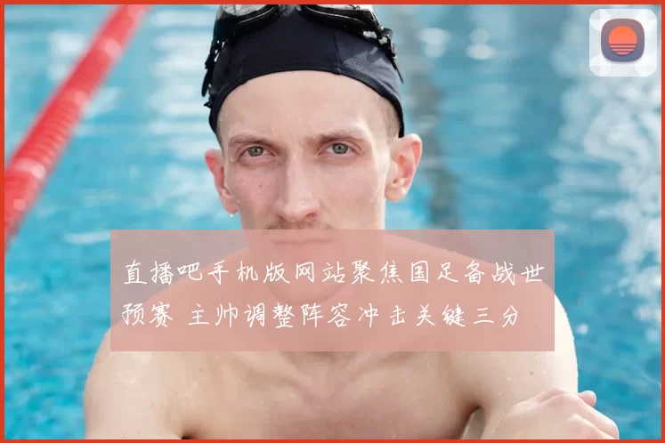 直播吧手机版网站聚焦国足备战世预赛 主帅调整阵容冲击关键三分