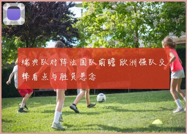 瑞典队对阵法国队前瞻 欧洲强队交锋看点与胜负悬念
