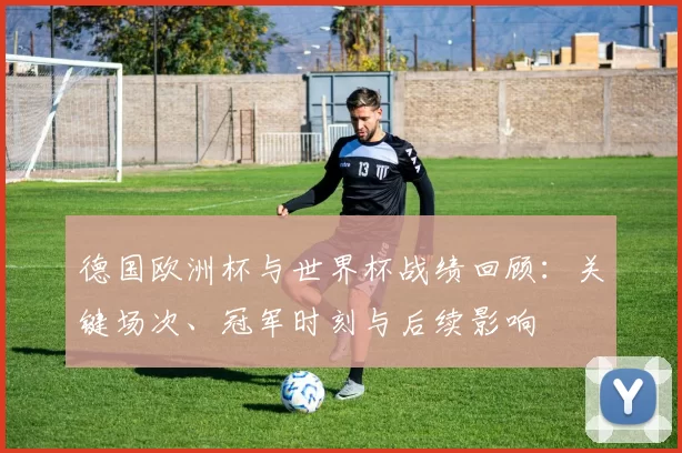 德国欧洲杯与世界杯战绩回顾：关键场次、冠军时刻与后续影响