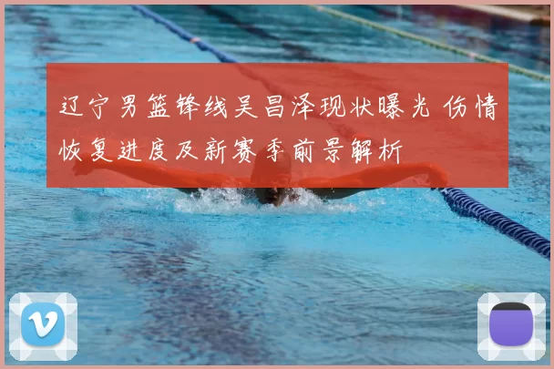 辽宁男篮锋线吴昌泽现状曝光 伤情恢复进度及新赛季前景解析