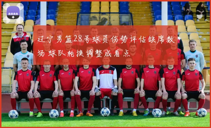 辽宁男篮28号球员伤势评估缺席数场 球队轮换调整成看点