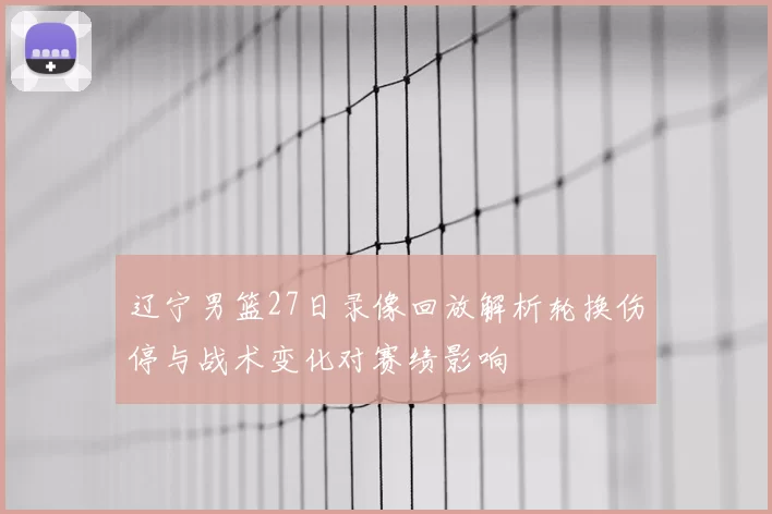 辽宁男篮27日录像回放解析轮换伤停与战术变化对赛绩影响