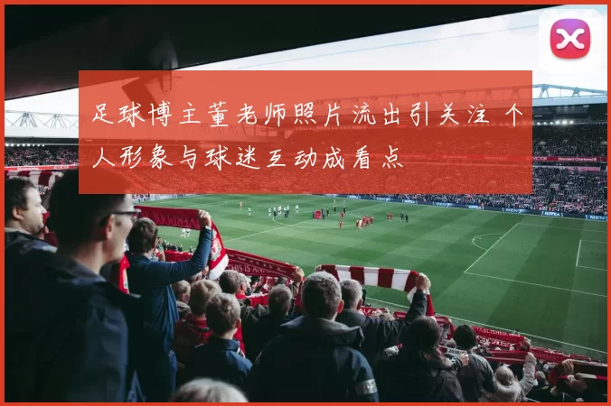 足球博主董老师照片流出引关注 个人形象与球迷互动成看点