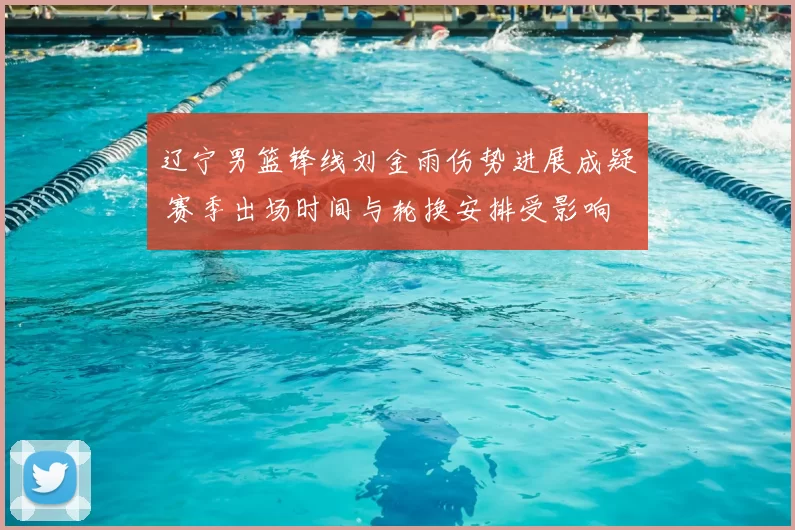 辽宁男篮锋线刘金雨伤势进展成疑 赛季出场时间与轮换安排受影响