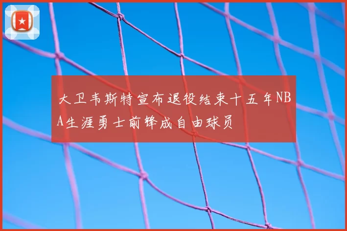 大卫韦斯特宣布退役结束十五年NBA生涯勇士前锋成自由球员
