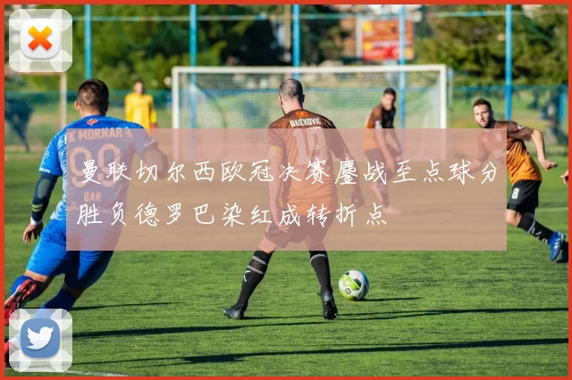 曼联切尔西欧冠决赛鏖战至点球分胜负德罗巴染红成转折点