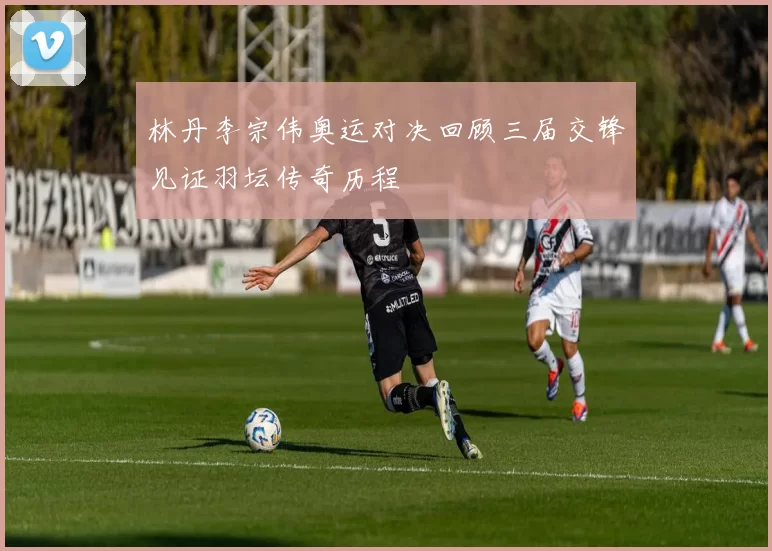 林丹李宗伟奥运对决回顾三届交锋见证羽坛传奇历程