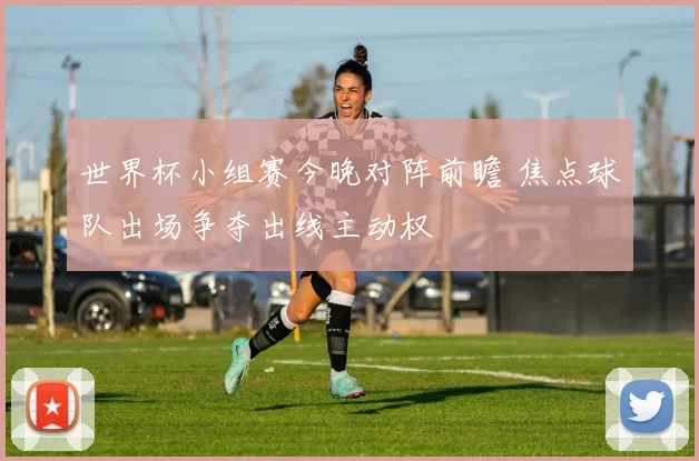 世界杯小组赛今晚对阵前瞻 焦点球队出场争夺出线主动权