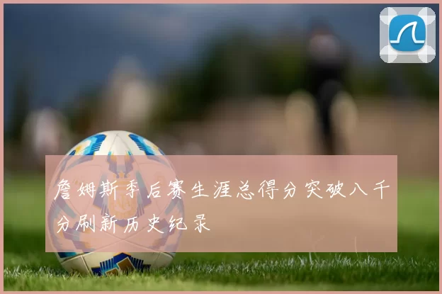 詹姆斯季后赛生涯总得分突破八千分刷新历史纪录