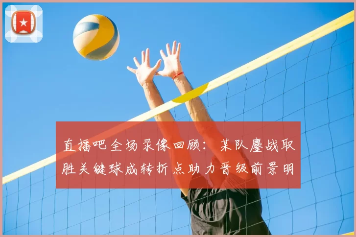 直播吧全场录像回顾：某队鏖战取胜关键球成转折点助力晋级前景明朗