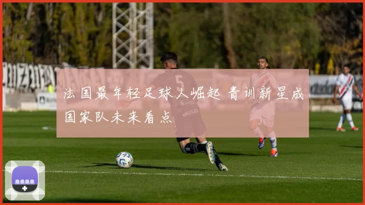 法国最年轻足球人崛起 青训新星成国家队未来看点