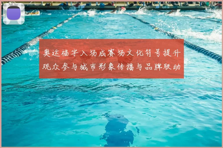 奥运福字入场成赛场文化符号提升观众参与城市形象传播与品牌联动
