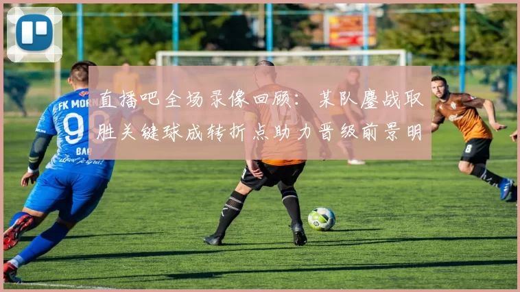 直播吧全场录像回顾：某队鏖战取胜关键球成转折点助力晋级前景明朗