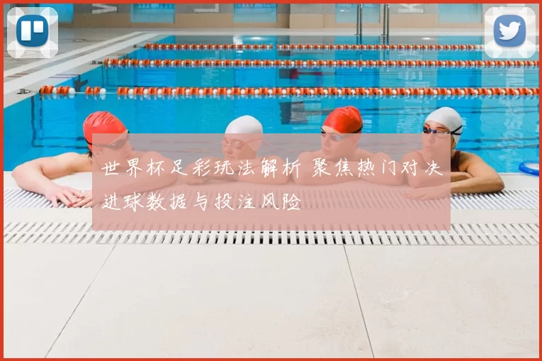 世界杯足彩玩法解析 聚焦热门对决进球数据与投注风险