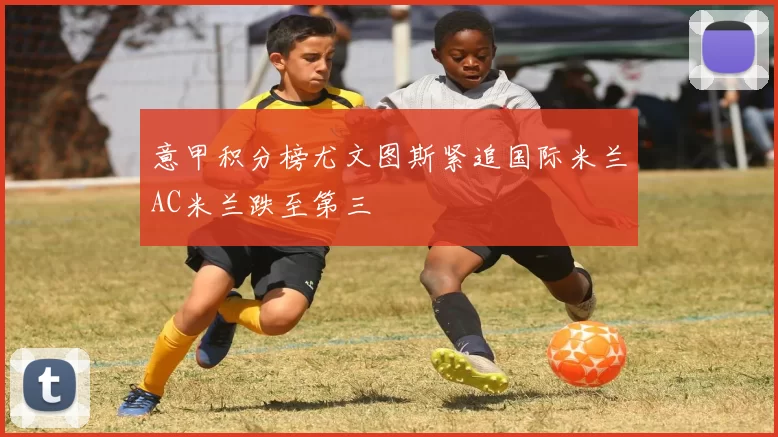 意甲积分榜尤文图斯紧追国际米兰AC米兰跌至第三