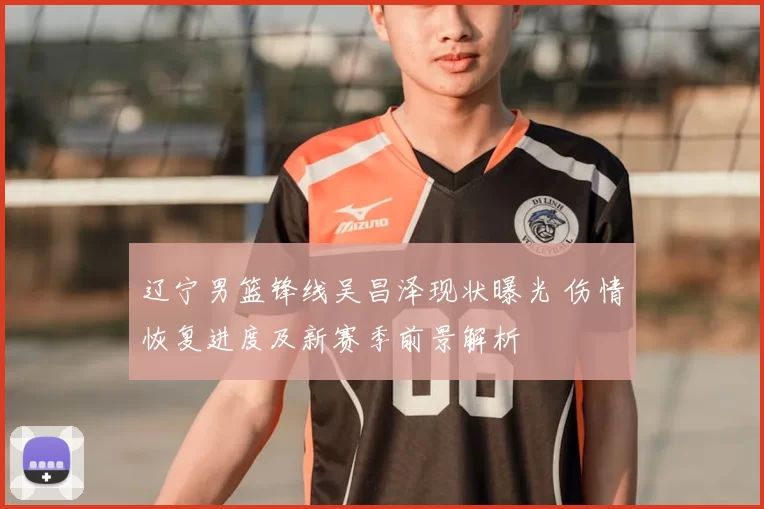 辽宁男篮锋线吴昌泽现状曝光 伤情恢复进度及新赛季前景解析