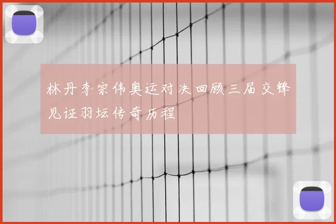林丹李宗伟奥运对决回顾三届交锋见证羽坛传奇历程