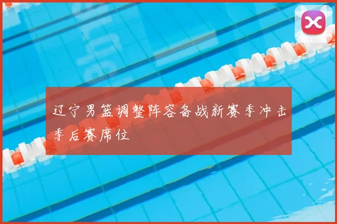 辽宁男篮调整阵容备战新赛季冲击季后赛席位