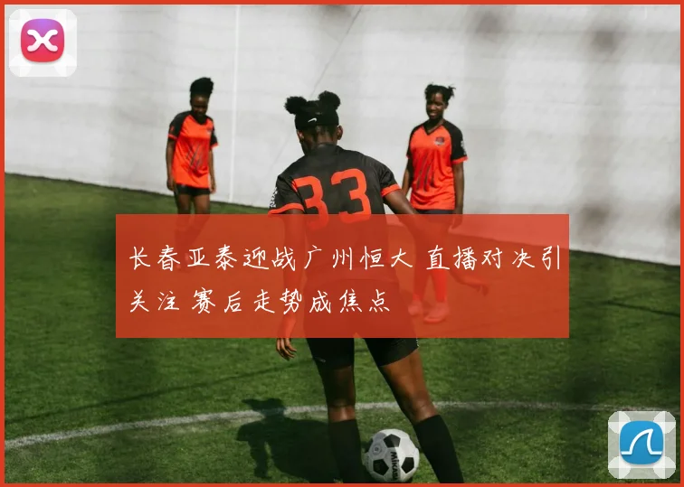 长春亚泰迎战广州恒大 直播对决引关注 赛后走势成焦点