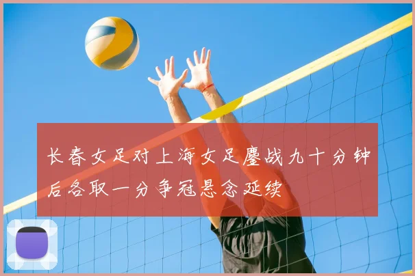 长春女足对上海女足鏖战九十分钟后各取一分争冠悬念延续