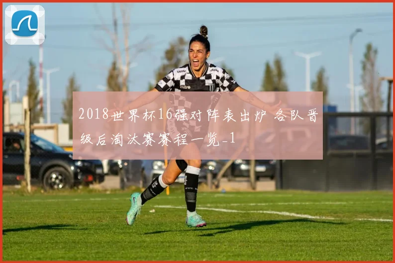 2018世界杯16强对阵表出炉 各队晋级后淘汰赛赛程一览_1